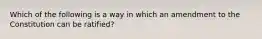 Which of the following is a way in which an amendment to the Constitution can be ratified?