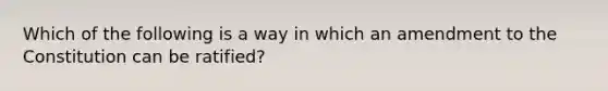 Which of the following is a way in which an amendment to the Constitution can be ratified?