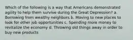 Which of the following is a way that Americans demonstrated agility to help them survive during the Great Depression? a. Borrowing from wealthy neighbors b. Moving to new places to look for other job opportunities c. Spending more money to revitalize the economy d. Throwing old things away in order to buy new products