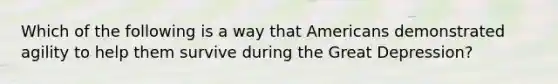 Which of the following is a way that Americans demonstrated agility to help them survive during the Great Depression?