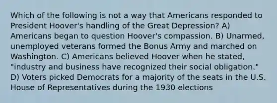 Which of the following is not a way that Americans responded to President Hoover's handling of the Great Depression? A) Americans began to question Hoover's compassion. B) Unarmed, unemployed veterans formed the Bonus Army and marched on Washington. C) Americans believed Hoover when he stated, "industry and business have recognized their social obligation." D) Voters picked Democrats for a majority of the seats in the U.S. House of Representatives during the 1930 elections