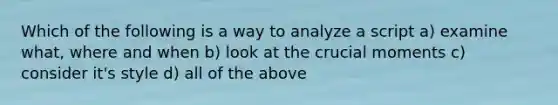 Which of the following is a way to analyze a script a) examine what, where and when b) look at the crucial moments c) consider it's style d) all of the above