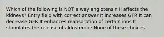 Which of the following is NOT a way angiotensin II affects the kidneys? Entry field with correct answer It increases GFR It can decrease GFR It enhances reabsorption of certain ions It stimulates the release of aldosterone None of these choices