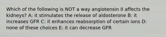 Which of the following is NOT a way angiotensin II affects the kidneys? A: it stimulates the release of aldosterone B: it increases GFR C: it enhances reabsorption of certain ions D: none of these choices E: it can decrease GFR