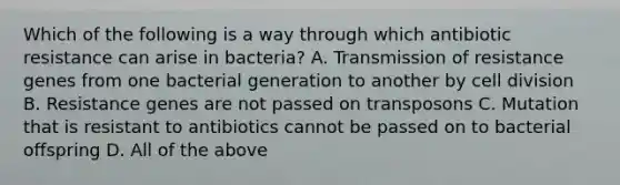 Which of the following is a way through which antibiotic resistance can arise in bacteria? A. Transmission of resistance genes from one bacterial generation to another by cell division B. Resistance genes are not passed on transposons C. Mutation that is resistant to antibiotics cannot be passed on to bacterial offspring D. All of the above