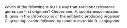 Which of the following is NOT a way that antibiotic resistance genes can first originate? Choose one: A. spontaneous mutation B. gene in the chromosome of the antibiotic-producing organism C. gene duplication followed by random mutation D. conjugation