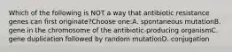 Which of the following is NOT a way that antibiotic resistance genes can first originate?Choose one:A. spontaneous mutationB. gene in the chromosome of the antibiotic-producing organismC. gene duplication followed by random mutationD. conjugation