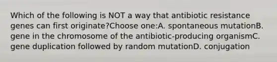 Which of the following is NOT a way that antibiotic resistance genes can first originate?Choose one:A. spontaneous mutationB. gene in the chromosome of the antibiotic-producing organismC. gene duplication followed by random mutationD. conjugation