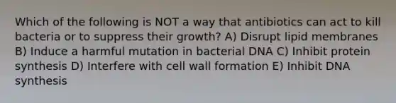 Which of the following is NOT a way that antibiotics can act to kill bacteria or to suppress their growth? A) Disrupt lipid membranes B) Induce a harmful mutation in bacterial DNA C) Inhibit protein synthesis D) Interfere with cell wall formation E) Inhibit DNA synthesis