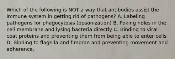 Which of the following is NOT a way that antibodies assist the immune system in getting rid of pathogens? A. Labeling pathogens for phagocytosis (opsonization) B. Poking holes in the cell membrane and lysing bacteria directly C. Binding to viral coat proteins and preventing them from being able to enter cells D. Binding to flagella and fimbrae and preventing movement and adherence.