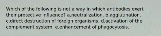 Which of the following is not a way in which antibodies exert their protective influence? a.neutralization. b.agglutination. c.direct destruction of foreign organisms. d.activation of the complement system. e.enhancement of phagocytosis.