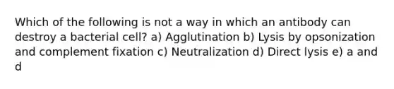 Which of the following is not a way in which an antibody can destroy a bacterial cell? a) Agglutination b) Lysis by opsonization and complement fixation c) Neutralization d) Direct lysis e) a and d