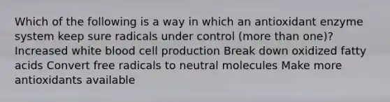 Which of the following is a way in which an antioxidant enzyme system keep sure radicals under control (more than one)? Increased white blood cell production Break down oxidized fatty acids Convert free radicals to neutral molecules Make more antioxidants available