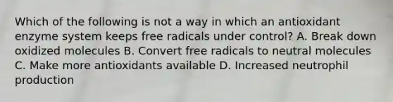 Which of the following is not a way in which an antioxidant enzyme system keeps free radicals under control? A. Break down oxidized molecules B. Convert free radicals to neutral molecules C. Make more antioxidants available D. Increased neutrophil production