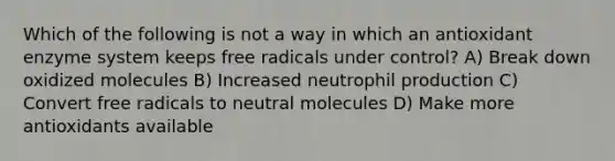 Which of the following is not a way in which an antioxidant enzyme system keeps free radicals under control? A) Break down oxidized molecules B) Increased neutrophil production C) Convert free radicals to neutral molecules D) Make more antioxidants available