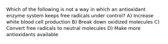 Which of the following is not a way in which an antioxidant enzyme system keeps free radicals under control? A) Increase white blood cell production B) Break down oxidized molecules C) Convert free radicals to neutral molecules D) Make more antioxidants available