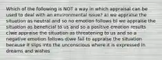 Which of the following is NOT a way in which appraisal can be used to deal with an environmental issue? a) we appraise the situation as neutral and so no emotion follows b) we appraise the situation as beneficial to us and so a positive emotion results c)we appraise the situation as threatening to us and so a negative emotion follows d)we fail to appraise the situation because it slips into the unconscious where it is expressed in dreams and wishes