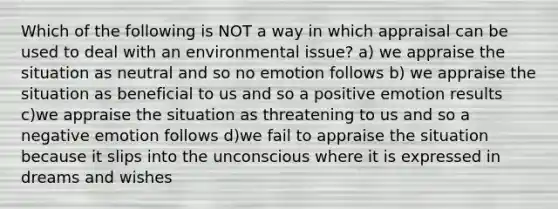 Which of the following is NOT a way in which appraisal can be used to deal with an environmental issue? a) we appraise the situation as neutral and so no emotion follows b) we appraise the situation as beneficial to us and so a positive emotion results c)we appraise the situation as threatening to us and so a negative emotion follows d)we fail to appraise the situation because it slips into the unconscious where it is expressed in dreams and wishes