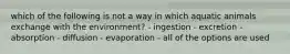 which of the following is not a way in which aquatic animals exchange with the environment? - ingestion - excretion - absorption - diffusion - evaporation - all of the options are used
