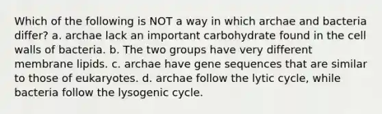 Which of the following is NOT a way in which archae and bacteria differ? a. archae lack an important carbohydrate found in the cell walls of bacteria. b. The two groups have very different membrane lipids. c. archae have gene sequences that are similar to those of eukaryotes. d. archae follow the lytic cycle, while bacteria follow the lysogenic cycle.