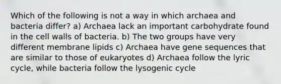 Which of the following is not a way in which archaea and bacteria differ? a) Archaea lack an important carbohydrate found in the cell walls of bacteria. b) The two groups have very different membrane lipids c) Archaea have gene sequences that are similar to those of eukaryotes d) Archaea follow the lyric cycle, while bacteria follow the lysogenic cycle