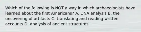 Which of the following is NOT a way in which archaeologists have learned about the first Americans? A. DNA analysis B. the uncovering of artifacts C. translating and reading written accounts D. analysis of ancient structures