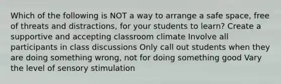 Which of the following is NOT a way to arrange a safe space, free of threats and distractions, for your students to learn? Create a supportive and accepting classroom climate Involve all participants in class discussions Only call out students when they are doing something wrong, not for doing something good Vary the level of sensory stimulation