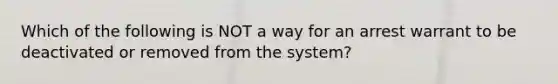 Which of the following is NOT a way for an arrest warrant to be deactivated or removed from the system?