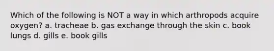 Which of the following is NOT a way in which arthropods acquire oxygen? a. tracheae b. gas exchange through the skin c. book lungs d. gills e. book gills