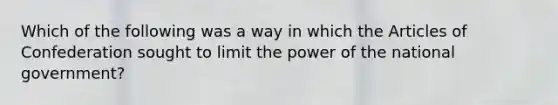 Which of the following was a way in which the Articles of Confederation sought to limit the power of the national government?