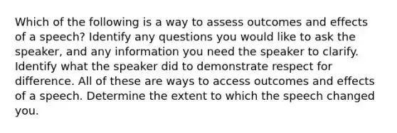 Which of the following is a way to assess outcomes and effects of a speech? Identify any questions you would like to ask the speaker, and any information you need the speaker to clarify. Identify what the speaker did to demonstrate respect for difference. All of these are ways to access outcomes and effects of a speech. Determine the extent to which the speech changed you.