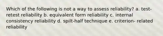 Which of the following is not a way to assess reliability? a. test-retest reliability b. equivalent form reliability c. internal consistency reliability d. spilt-half technique e. criterion- related reliability