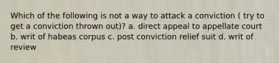 Which of the following is not a way to attack a conviction ( try to get a conviction thrown out)? a. direct appeal to appellate court b. writ of habeas corpus c. post conviction relief suit d. writ of review