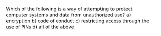 Which of the following is a way of attempting to protect computer systems and data from unauthorized use? a) encryption b) code of conduct c) restricting access through the use of PINs d) all of the above