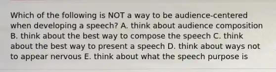 Which of the following is NOT a way to be audience-centered when developing a speech? A. think about audience composition B. think about the best way to compose the speech C. think about the best way to present a speech D. think about ways not to appear nervous E. think about what the speech purpose is