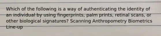 Which of the following is a way of authenticating the identity of an individual by using fingerprints, palm prints, retinal scans, or other biological signatures? Scanning Anthropometry Biometrics Line-up