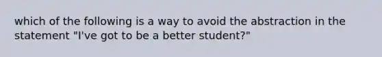 which of the following is a way to avoid the abstraction in the statement "I've got to be a better student?"