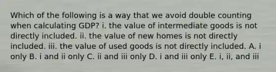 Which of the following is a way that we avoid double counting when calculating GDP? i. the value of intermediate goods is not directly included. ii. the value of new homes is not directly included. iii. the value of used goods is not directly included. A. i only B. i and ii only C. ii and iii only D. i and iii only E. i, ii, and iii