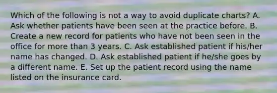 Which of the following is not a way to avoid duplicate charts? A. Ask whether patients have been seen at the practice before. B. Create a new record for patients who have not been seen in the office for more than 3 years. C. Ask established patient if his/her name has changed. D. Ask established patient if he/she goes by a different name. E. Set up the patient record using the name listed on the insurance card.