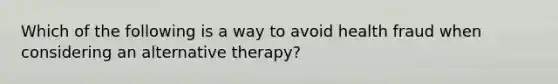 Which of the following is a way to avoid health fraud when considering an alternative therapy?