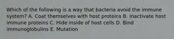 Which of the following is a way that bacteria avoid the immune system? A. Coat themselves with host proteins B. Inactivate host immune proteins C. Hide inside of host cells D. Bind immunoglobulins E. Mutation