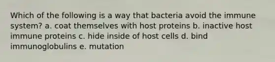 Which of the following is a way that bacteria avoid the immune system? a. coat themselves with host proteins b. inactive host immune proteins c. hide inside of host cells d. bind immunoglobulins e. mutation