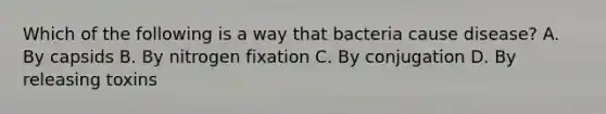 Which of the following is a way that bacteria cause disease? A. By capsids B. By nitrogen fixation C. By conjugation D. By releasing toxins