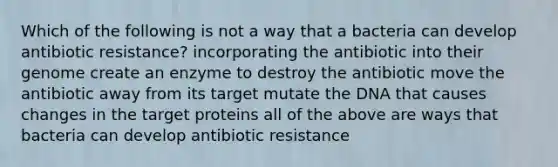 Which of the following is not a way that a bacteria can develop antibiotic resistance? incorporating the antibiotic into their genome create an enzyme to destroy the antibiotic move the antibiotic away from its target mutate the DNA that causes changes in the target proteins all of the above are ways that bacteria can develop antibiotic resistance