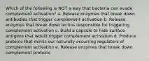 Which of the following is NOT a way that bacteria can evade complement activation? a. Release enzymes that break down antibodies that trigger complement activation b. Release enzymes that break down lectins responsible for triggering complement activation c. Build a capsule to hide surface antigens that would trigger complement activation d. Produce proteins that mimic our naturally occurring regulators of complement activation e. Release enzymes that break down complement proteins