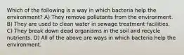 Which of the following is a way in which bacteria help the environment? A) They remove pollutants from the environment. B) They are used to clean water in sewage treatment facilities. C) They break down dead organisms in the soil and recycle nutrients. D) All of the above are ways in which bacteria help the environment.