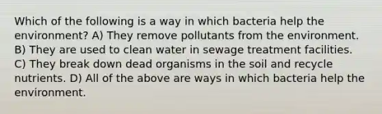 Which of the following is a way in which bacteria help the environment? A) They remove pollutants from the environment. B) They are used to clean water in sewage treatment facilities. C) They break down dead organisms in the soil and recycle nutrients. D) All of the above are ways in which bacteria help the environment.