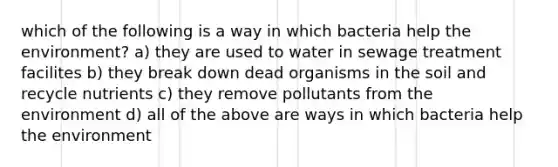 which of the following is a way in which bacteria help the environment? a) they are used to water in sewage treatment facilites b) they break down dead organisms in the soil and recycle nutrients c) they remove pollutants from the environment d) all of the above are ways in which bacteria help the environment