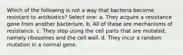 Which of the following is not a way that bacteria become resistant to antibiotics? Select one: a. They acquire a resistance gene from another bacterium. b. All of these are mechanisms of resistance. c. They stop using the cell parts that are mutated, namely ribosomes and the cell wall. d. They incur a random mutation in a normal gene.