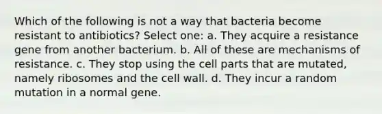 Which of the following is not a way that bacteria become resistant to antibiotics? Select one: a. They acquire a resistance gene from another bacterium. b. All of these are mechanisms of resistance. c. They stop using the cell parts that are mutated, namely ribosomes and the cell wall. d. They incur a random mutation in a normal gene.